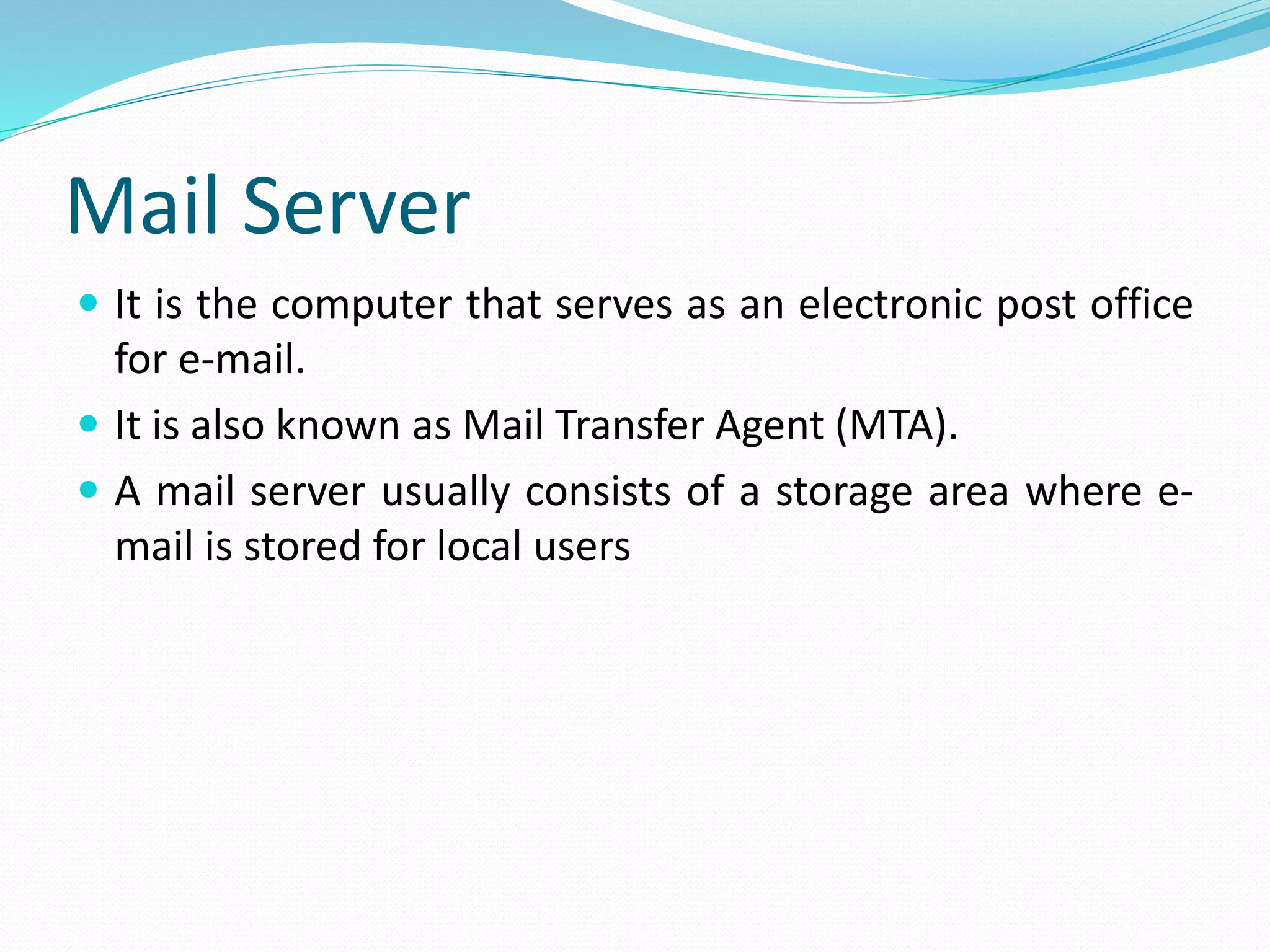 Mail Server
 It is the computer that serves as an electronic post office
for e-mail.
 It is also known as Mail Transfer Agent (MTA).
 A mail server usually consists of a storage area where e-
mail is stored for local users
 