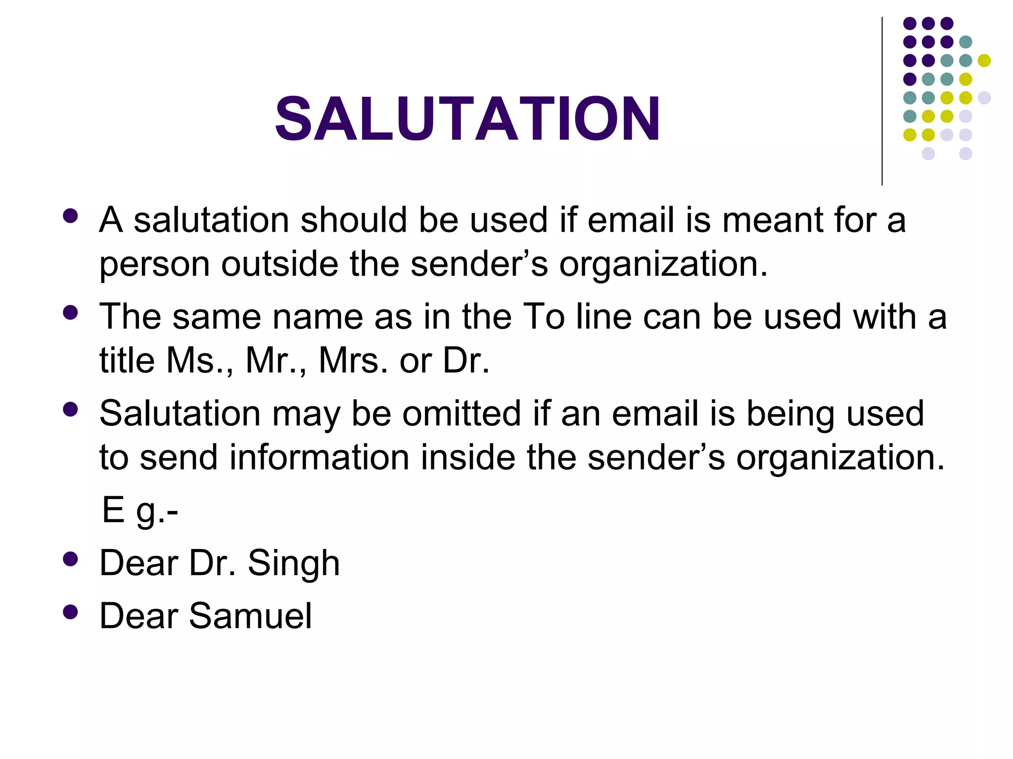 SALUTATION
 A salutation should be used if email is meant for a
person outside the sender’s organization.
 The same name as in the To line can be used with a
title Ms., Mr., Mrs. or Dr.
 Salutation may be omitted if an email is being used
to send information inside the sender’s organization.
E g.-
 Dear Dr. Singh
 Dear Samuel
 