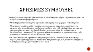  Ρυθμίζουμε την υπηρεσία φιλτραρίσματος του ηλεκτρονικού μας ταχυδρομείου, ώστε να
σταματά ανεπιθύμητα μηνύματα.
 Όταν δεχόμαστε ανεπιθύμητα μηνύματα, τα διαγράφουμε χωρίς να τα διαβάζουμε.
 Όταν το μήνυμα είναι από άγνωστο αποστολέα να μην παραπλανόμαστε ώστε να
κάνουμε κλικ σε συνδέσμους παρόμοιους με «Κάνε κλικ εδώ, εάν δεν θέλεις να παίρνεις
τέτοια μηνύματα», γιατί αυτό επιβεβαιώνει στον αποστολέα ότι η ηλεκτρονική
διεύθυνσή μας είναι σωστή. Έτσι, ο αποστολέας θα συνεχίσει να την χρησιμοποιεί ή θα
μπορέσει πιο εύκολα να την πουλήσει σε άλλους.
 Σε καμία περίπτωση μη στέλνετε στοιχεία τραπεζικών λογαριασμών ή πιστωτικής
κάρτας, καθώς επίσης και άλλα προσωπικά στοιχεία όπως Α.Φ.Μ., κωδικούς υπηρεσιών
ηλεκτρονικών πληρωμών και PIN μέσω e-mail.
 