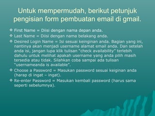 Untuk mempermudah, berikut petunjuk
pengisian form pembuatan email di gmail.
 First Name = Diisi dengan nama depan anda.
 Last Name = Diisi dengan nama belakang anda.
 Desired Login Name = Isi sesuai keinginan anda. Bagian yang ini,
nantinya akan menjadi username alamat email anda. Dan setelah
anda isi, jangan lupa klik tulisan “check availability” terlebih
dahulu untuk melihat apakah username yang anda pilih masih
tersedia atau tidak. Silahkan coba sampai ada tulisan
“usernameanda is available”.
 Choose a Password = Masukan password sesuai keiginan anda
(harap di ingat – ingat).
 Re-enter Password = Masukan kembali password (harus sama
seperti sebelumnya).
 