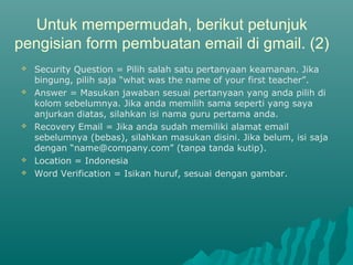 Untuk mempermudah, berikut petunjuk
pengisian form pembuatan email di gmail. (2)
 Security Question = Pilih salah satu pertanyaan keamanan. Jika
bingung, pilih saja “what was the name of your first teacher”.
 Answer = Masukan jawaban sesuai pertanyaan yang anda pilih di
kolom sebelumnya. Jika anda memilih sama seperti yang saya
anjurkan diatas, silahkan isi nama guru pertama anda.
 Recovery Email = Jika anda sudah memiliki alamat email
sebelumnya (bebas), silahkan masukan disini. Jika belum, isi saja
dengan “name@company.com” (tanpa tanda kutip).
 Location = Indonesia
 Word Verification = Isikan huruf, sesuai dengan gambar.
 