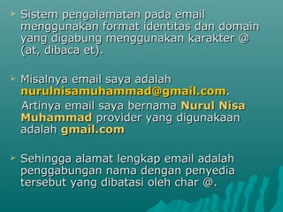  Sistem pengalamatan pada emailSistem pengalamatan pada email
menggunakan format identitas dan domainmenggunakan format identitas dan domain
yang digabung menggunakan karakter @yang digabung menggunakan karakter @
(at, dibaca et).(at, dibaca et).
 Misalnya email saya adalahMisalnya email saya adalah
nurulnisamuhammad@gmail.comnurulnisamuhammad@gmail.com..
Artinya email saya bernamaArtinya email saya bernama Nurul NisaNurul Nisa
MuhammadMuhammad provider yang digunakaanprovider yang digunakaan
adalahadalah gmail.comgmail.com
 Sehingga alamat lengkap email adalahSehingga alamat lengkap email adalah
penggabungan nama dengan penyediapenggabungan nama dengan penyedia
tersebut yang dibatasi oleh char @.tersebut yang dibatasi oleh char @.
 