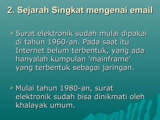 2. Sejarah Singkat mengenai email2. Sejarah Singkat mengenai email
 Surat elektronik sudah mulai dipakaiSurat elektronik sudah mulai dipakai
di tahun 1960-an. Pada saat itudi tahun 1960-an. Pada saat itu
Internet belum terbentuk, yang adaInternet belum terbentuk, yang ada
hanyalah kumpulan 'mainframe'hanyalah kumpulan 'mainframe'
yang terbentuk sebagai jaringan.yang terbentuk sebagai jaringan.
 Mulai tahun 1980-an, suratMulai tahun 1980-an, surat
elektronik sudah bisa dinikmati olehelektronik sudah bisa dinikmati oleh
khalayak umum.khalayak umum.
 