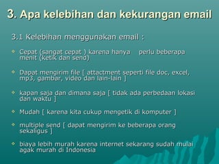 33. Apa kelebihan dan kekurangan email. Apa kelebihan dan kekurangan email
3.1 Kelebihan menggunakan email :3.1 Kelebihan menggunakan email :
 Cepat (sangat cepat ) karena hanya perlu beberapaCepat (sangat cepat ) karena hanya perlu beberapa
menit (ketik dan send)menit (ketik dan send)
 Dapat mengirim file [ attactment seperti file doc, excel,Dapat mengirim file [ attactment seperti file doc, excel,
mp3, gambar, video dan lain-lain ]mp3, gambar, video dan lain-lain ]
 kapan saja dan dimana saja [ tidak ada perbedaan lokasikapan saja dan dimana saja [ tidak ada perbedaan lokasi
dan waktu ]dan waktu ]
 Mudah [ karena kita cukup mengetik di komputer ]Mudah [ karena kita cukup mengetik di komputer ]
 multiple send [ dapat mengirim ke beberapa orangmultiple send [ dapat mengirim ke beberapa orang
sekaligus ]sekaligus ]
 biaya lebih murah karena internet sekarang sudah mulaibiaya lebih murah karena internet sekarang sudah mulai
agak murah di Indonesiaagak murah di Indonesia
 