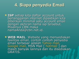 4. Siapa penyedia Email4. Siapa penyedia Email
 ISPISP setiap kita daftar account untuksetiap kita daftar account untuk
berlangganan internet dipastikan kitaberlangganan internet dipastikan kita
diberikan minimal satu account emaildiberikan minimal satu account email
dengan akhiran nama isp tersebut.dengan akhiran nama isp tersebut.
Misalnya CBN makaMisalnya CBN maka
namaAnda@cbn.net.id.namaAnda@cbn.net.id.
 WEB MAILWEB MAIL. Website yang menyediakan. Website yang menyediakan
fasilitas email, contoh contoh penyediafasilitas email, contoh contoh penyedia
email terbesar adalahemail terbesar adalah Yahoo mailYahoo mail,,
Google mailGoogle mail, MSN Mail [, MSN Mail [ hotmailhotmail ] dan] dan
masih banyak lainnya dan itu disediakanmasih banyak lainnya dan itu disediakan
GRATIS.GRATIS.
 