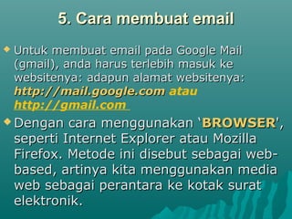 5. Cara membuat email5. Cara membuat email
 Untuk membuat email pada Google MailUntuk membuat email pada Google Mail
(gmail), anda harus terlebih masuk ke(gmail), anda harus terlebih masuk ke
websitenya: adapun alamat websitenya:websitenya: adapun alamat websitenya:
http://mail.google.comhttp://mail.google.com atau
http://gmail.com
 Dengan cara menggunakan ‘Dengan cara menggunakan ‘BROWSERBROWSER',',
seperti Internet Explorer atau Mozillaseperti Internet Explorer atau Mozilla
Firefox. Metode ini disebut sebagai web-Firefox. Metode ini disebut sebagai web-
based, artinya kita menggunakan mediabased, artinya kita menggunakan media
web sebagai perantara ke kotak suratweb sebagai perantara ke kotak surat
elektronik.elektronik.
 