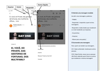  Abrindo uma mensagem recebida
Ao abrir uma mensagem, podemos:
- Apagar;
- Responder ( responde a quem enviou
mensagem).
-Responder a todos (todos que receberam
o e-mail receberão sua resposta).
- Encaminhar;
- Arquivar;
- Mover para uma pasta.[
 Escrevendo uma mensagem:
Para: quem vai receber sua mensagem.
C/C: Cópia carbonada: manda para outras
pessoas.
CCO: Cópia Oculta, nesse caso as pessoas
não ficam sabendo quem foram os outros
que receberam a mesma mensagem.
Excluir Responder
Outras Opções
Arquivar
 