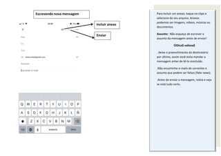 Escrevendo nova mensagem
Incluir anexo
Enviar
Para incluir um anexo, toque no clipe e
selecione do seu arquivo. Anexos
podemos ser imagens, vídeos, músicas ou
documentos.
Assunto: Não esqueça de escrever o
assunto da mensagem antes de enviar!
Dica$ valiosa$
. deixe o preenchimento do destinatário
por último, assim você evita mandar a
mensagem antes de tê-la concluído.
.Não encaminhe e-mails de correntes e
assunto que podem ser falsos (fake news).
.Antes de enviar a mensagem, releia e veja
se está tudo certo.
 