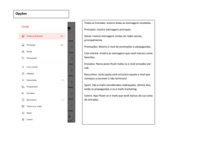 Opções
Todas as Entradas: mostra todas as mensagens recebidas.
Principais: mostra mensagens principais.
Social: mostra mensagens vindas de redes sociais,
principalmente.
Promoções: Mostra e-mail de promoções e peopagandas.
Com estrela: mostra as mensagens que você marcou como
favoritas.
Enviados: Nesta pasta ficam todos os e-mail enviados por
voê.
Rascunhos: nesta pasta você encontra aquele e-mail que
começou a escrever e não terminou!
Spam: São e-mails considerados indesejados, dentre eles,
estão as propagandas e os e-mails marketing.
Lixeira: Aqui ficam os e-mails que você excluiu da sua caixa
de entradas.
 