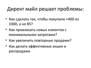 Директ майл решает проблемы:
• Как сделать так, чтобы покупали +400 из
  1000, а не 85?
• Как привлекать новых клиентов с
  минимальными затратами?
• Как увеличить повторные продажи?
• Как делать эффективные акции и
  распродажи
 