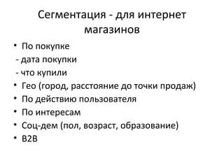 Сегментация - для интернет
             магазинов
• По покупке
 - дата покупки
 - что купили
• Гео (город, расстояние до точки продаж)
• По действию пользователя
• По интересам
• Соц-дем (пол, возраст, образование)
• В2В
 