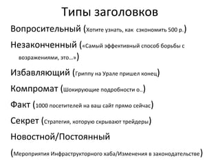 Типы заголовков
Вопросительный (Хотите узнать, как сэкономить 500 р.)
Незаконченный («Самый эффективный способ борьбы с
 возражениями, это…»)

Избавляющий (Гриппу на Урале пришел конец)
Компромат (Шокирующие подробности о..)
Факт (1000 посетителей на ваш сайт прямо сейчас)
Секрет (Стратегия, которую скрывают трейдеры)
Новостной/Постоянный
(Мероприятия Инфраструкторного хаба/Изменения в законодательстве)
 