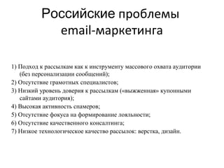 Российские проблемы
            email-маркетинга

1) Подход к рассылкам как к инструменту массового охвата аудитории
   (без персонализации сообщений);
2) Отсутствие грамотных специалистов;
3) Низкий уровень доверия к рассылкам («выжженная» купонными
   сайтами аудитория);
4) Высокая активность спамеров;
5) Отсутствие фокуса на формирование лояльности;
6) Отсутствие качественного консалтинга;
7) Низкое технологическое качество рассылок: верстка, дизайн.
 