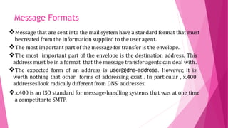 Message that are sent into the mail system have a standard format that must
becreated from the information supplied to the user agent.
The most important part of the message for transfer is the envelope.
The most important part of the envelope is the destination address. This
address must be in a format that the message transfer agents can deal with.
The expected form of an address is user@dns-address. However, it is
worth nothing that other forms of addressing exist . In particular , x.400
addresses look radically different from DNS addresses.
x.400 is an ISO standard for message-handling systems that was at one time
a competitorto SMTP.
Message Formats
 