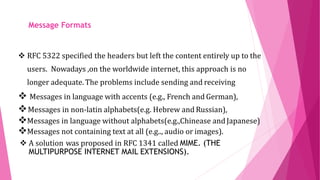 MIME- THE MULTIPURPOSE
INTERNET MAIL
EXTENSIONS RFC 5322 specified the headers but left the content entirely up to the
users. Nowadays ,on the worldwide internet, this approach is no
longer adequate. The problems include sending and receiving
 Messages in language with accents (e.g., French and German),
Messages in non-latin alphabets(e.g. Hebrew and Russian),
Messages in language without alphabets(e.g.,Chinease and Japanese)
Messages not containing text at all (e.g.., audio or images).
 A solution was proposed in RFC 1341 called MIME. (THE
MULTIPURPOSE INTERNET MAIL EXTENSIONS).
 MIME. (THE MULTIPURPOSE
Message Formats
 