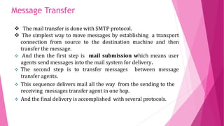 Message Transfer
 The mail transfer is done with SMTP protocol.
 The simplest way to move messages by establishing a transport
connection from source to the destination machine and then
transfer the message.
 And then the first step is mail submission which means user
agents send messages into the mail system for delivery.
 The second step is to transfer messages between message
transfer agents.
 This sequence delivers mail all the way from the sending to the
receiving messages transfer agent in one hop.
 And the final delivery is accomplished with several protocols.
 