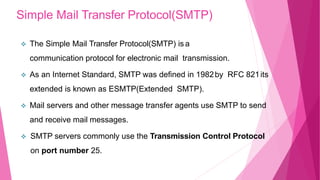 Simple Mail Transfer Protocol(SMTP)
 The Simple Mail Transfer Protocol(SMTP) is a
communication protocol for electronic mail transmission.
 As an Internet Standard, SMTP was defined in 1982by RFC 821its
extended is known as ESMTP(Extended SMTP).
 Mail servers and other message transfer agents use SMTP to send
and receive mail messages.
 SMTP servers commonly use the Transmission Control Protocol
on port number 25.
 