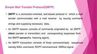  SMTP is a connection-oriented, text-based protocol in which a mail
sender communicates with a mail receiver by issuing command
strings and supplying necessary data.
 An SMTP session consists of commands originated by an SMTP
client (sender or transmitter) and corresponding responses from
the SMTP server(the listening agent).
 An SMTP transaction consists of three command/reply sequences
namely MAIL command, RCPT command and DATAto signal .
Simple Mail Transfer Protocol(SMTP)
 