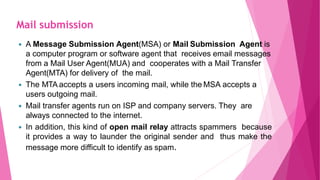  A Message Submission Agent(MSA) or Mail Submission Agent is
a computer program or software agent that receives email messages
from a Mail User Agent(MUA) and cooperates with a Mail Transfer
Agent(MTA) for delivery of the mail.
 The MTA accepts a users incoming mail, while the MSA accepts a
users outgoing mail.
 Mail transfer agents run on ISP and company servers. They are
always connected to the internet.
 In addition, this kind of open mail relay attracts spammers because
it provides a way to launder the original sender and thus make the
message more difficult to identify as spam.
Mail submission
 