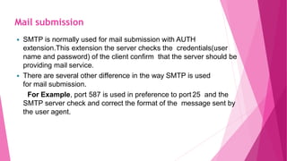 SMTP is normally used for mail submission with AUTH
extension.This extension the server checks the credentials(user
name and password) of the client confirm that the server should be
providing mail service.
 There are several other difference in the way SMTP is used
for mail submission.
For Example, port 587 is used in preference to port 25 and the
SMTP server check and correct the format of the message sent by
the user agent.
Mail submission
 