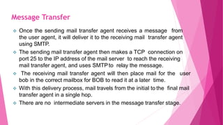  Once the sending mail transfer agent receives a message from
the user agent, it will deliver it to the receiving mail transfer agent
using SMTP.
 The sending mail transfer agent then makes a TCP connection on
port 25 to the IP address of the mail server to reach the receiving
mail transfer agent, and uses SMTPto relay the message.
 The receiving mail transfer agent will then place mail for the user
bob in the correct mailbox for BOB to read it at a later time.
 With this delivery process, mail travels from the initial to the final mail
transfer agent in a single hop.
 There are no intermediate servers in the message transfer stage.
Message Transfer
 