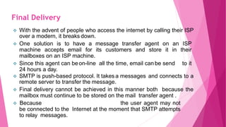  With the advent of people who access the internet by calling their ISP
over a modern, it breaks down.
 One solution is to have a message transfer agent on an ISP
machine accepts email for its customers and store it in their
mailboxes on an ISP machine.
 Since this agent can beon-line all the time, email can be send to it
24 hours a day.
 SMTP is push-based protocol. It takes a messages and connects to a
remote server to transfer the message.
 Final delivery cannot be achieved in this manner both because the
mailbox must continue to be stored on the mail transfer agent .
 Because the user agent may not
be connected to the Internet at the moment that SMTP attempts
to relay messages.
Final Delivery
 