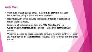  Web mail(or web based email) is an email service that can
be accessed using a standard web browser.
 It contrast with email service accessible through a specialised
email client software.
 Example of webmail providers are AOL Mail, Mailfence,
Outlook.com/Hotmail.com,Yahoo! Mail and IceWarp Mail
server.
 Webmail access is made possible through webmail software, such
as Roundcube or SquirrelMail, installed and running on the email
server.
Web Mail
 