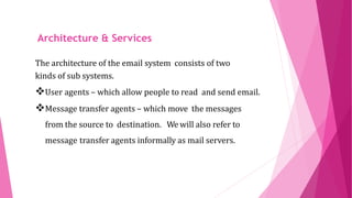 ARCHITECTURE AND
SERVICES
The architecture of the email system consists of two
kinds of sub systems.
User agents – which allow people to read and send email.
Message transfer agents – which move the messages
from the source to destination. We will also refer to
message transfer agents informally as mail servers.
Architecture & Services
 