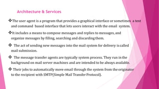 ARCHITECTURE AND
SERVICESThe user agent is a program that provides a graphical interface orsometimes a text
and command based interface that lets users interact with the email system.
It includes a means to compose messages and replies to messages, and
organize messages by filling, searching and discarding them.
 The act of sending new messages into the mail system for delivery iscalled
mail submission.
 The message transfer agents are typically system process. They run in the
background on mail server machines and are intended to be always available.
 Their jobs to automatically move email through the system from the originator
to the recipient with SMTP(Simple Mail Transfer Protocol).
Architecture & Services
 