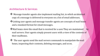 ARCHITECTURE AND
SERVICES
 Message transfer agents also implement mailing list, in which anidentical
copy of a message is delivered to everyone on a list of email addresses.
Linking user agents and message transfer agents are concepts of mail boxes
and a standard format for email messages.
Mail boxes store the email that is received for a user. They are maintained by
mail servers. User agents simply present users with a view of the contents of
their mailboxes.
 The user agents send the mail servers commands to manipulate themail
boxes, inspecting their contents, deleting messages, and soon.
Architecture & Services
 