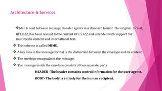 ARCHITECTURE AND
SERVICES
Mail is sent between message transfer agents in a standard format. The original format,
support forRFC 822, has been revised to the current RFC 5322 and extended with
multimedia content and international text.
 This scheme is called MIME.
 A key idea in the message format is the distinction between the envelope and its content.
 The envelope encapsulates the message.
 The message inside the envelope consists of two separate parts
HEADER –Theheader contains control information for the user agents.
BODY- The body is entirely for the human recipient.
Architecture & Services
 