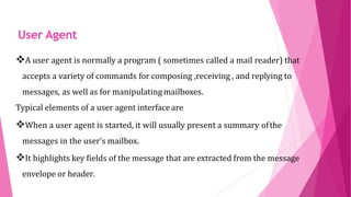 THE USER
AGENT
A user agent is normally a program ( sometimes called a mail reader) that
accepts a variety of commands for composing ,receiving , and replying to
messages, as well as for manipulatingmailboxes.
Typical elements of a user agent interface are
When a user agent is started, it will usually present a summary ofthe
messages in the user’s mailbox.
It highlights key fields of the message that are extracted from the message
envelope or header.
User Agent
 