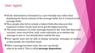 All the information is formatted in a user-friendly way rather than
displaying the literal contents of the message fields, but it is based on the
message fields.
Thus, people who fail to include a Subject field often discover that
responses to their emails tend not to get the highest priority.
 The most common is to order messages based on the time that they were
received , most recent first, with some indication as to whether the
message is new or has already been read by the user.
User agents must also be able to display incoming messages as needed
so that people can read theiremail.
After a message has been read , the user can decide
what to do with it .This is called message disposition..
User Agent
 