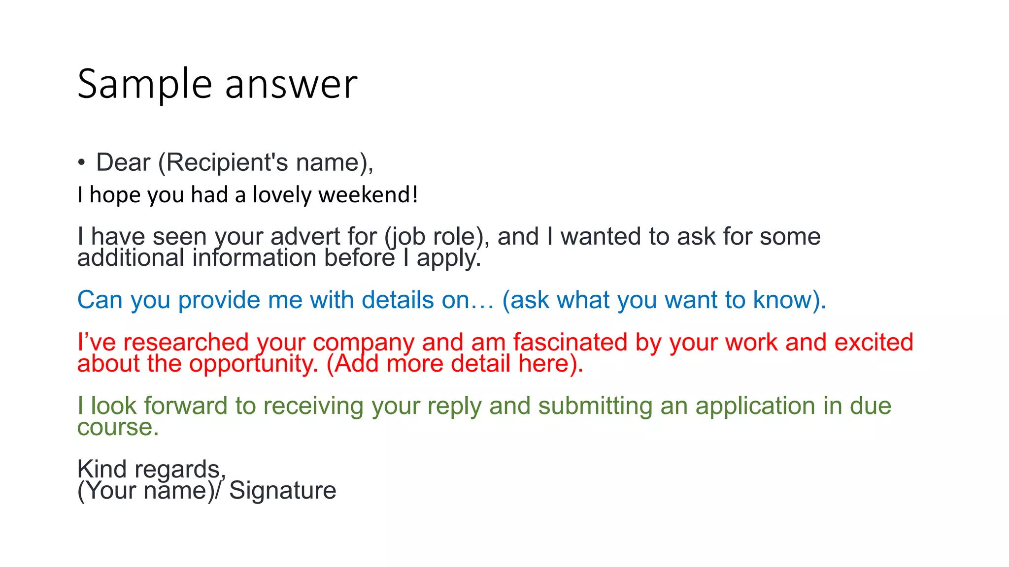 Sample answer
• Dear (Recipient's name),
I hope you had a lovely weekend!
I have seen your advert for (job role), and I wanted to ask for some
additional information before I apply.
Can you provide me with details on… (ask what you want to know).
I’ve researched your company and am fascinated by your work and excited
about the opportunity. (Add more detail here).
I look forward to receiving your reply and submitting an application in due
course.
Kind regards,
(Your name)/ Signature
 