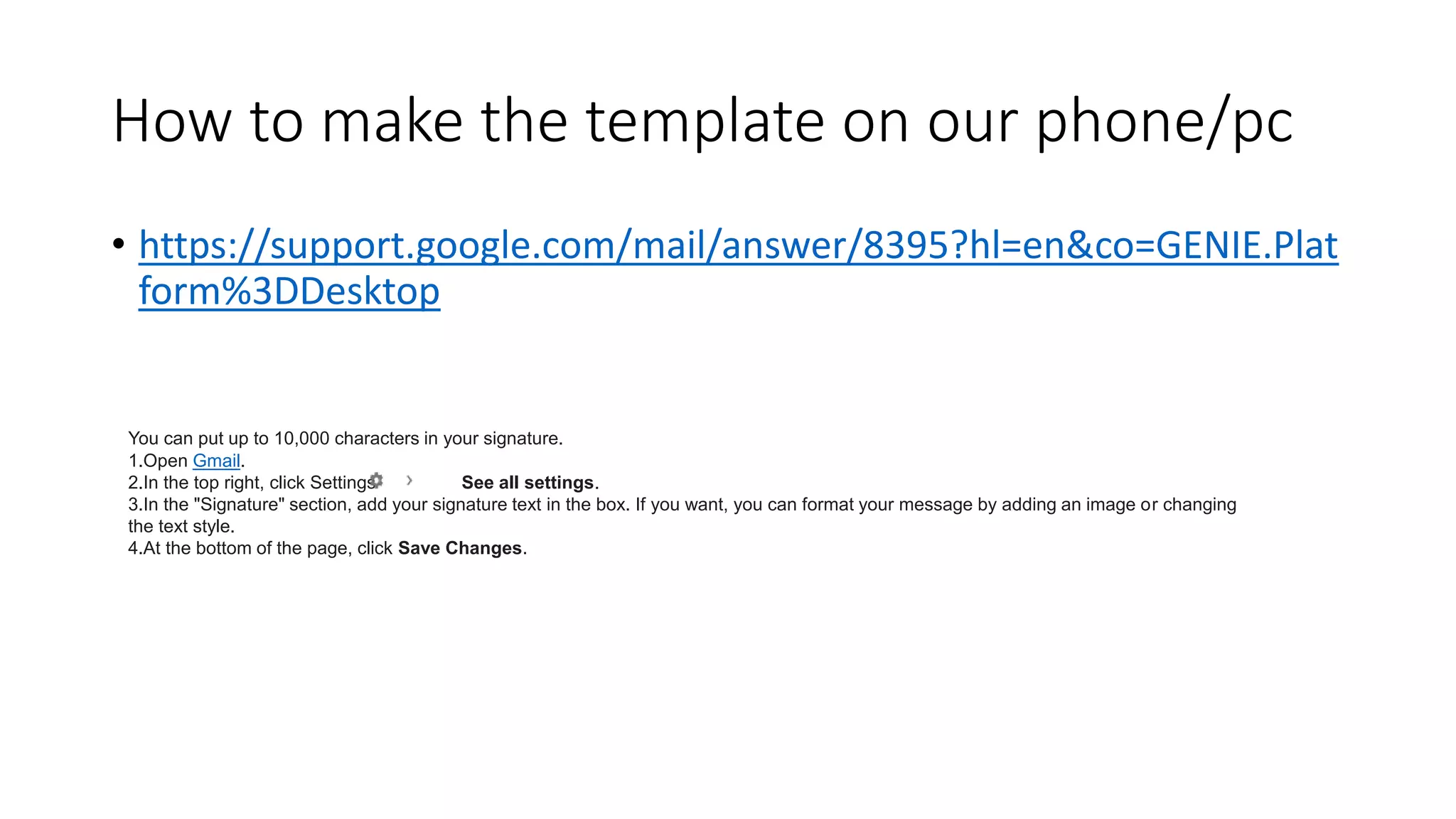 How to make the template on our phone/pc
• https://support.google.com/mail/answer/8395?hl=en&co=GENIE.Plat
form%3DDesktop
You can put up to 10,000 characters in your signature.
1.Open Gmail.
2.In the top right, click Settings See all settings.
3.In the "Signature" section, add your signature text in the box. If you want, you can format your message by adding an image or changing
the text style.
4.At the bottom of the page, click Save Changes.
 