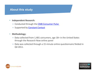 About this study


  Independent	
  Research:	
  	
  
        Conducted	
  through	
  the	
  CMB	
  Consumer	
  Pulse	
  	
  
        Supported	
  by	
  Constant	
  Contact	
  

  Methodology:	
  	
  
     Data	
  collected	
  from	
  1,481	
  consumers,	
  age	
  18+	
  in	
  the	
  United	
  States	
  
      through	
  the	
  Research	
  Now	
  online	
  panel	
  
        Data	
  was	
  collected	
  through	
  a	
  15	
  minute	
  online	
  quesHonnaire	
  ﬁelded	
  in	
  
         Q4	
  2011.	
  
 