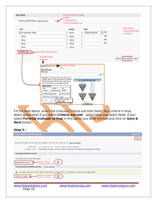 Fill the Rule Name, select the Evaluate Criteria and then Select Run criteria in drop
down option then if you select Criteria are met option then you select fields. If you
select Formula evaluate to true in this option you write formula and click on Save &
Next button.
Step 5 :
www.bispsolutions.com www.bisptrainigs.com www.hyperionguru.com
Page 10
 