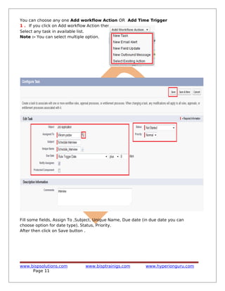 You can choose any one Add workflow Action OR Add Time Trigger
1 . If you click on Add workflow Action then
Select any task in available list.
Note :- You can select multiple option.
Fill some fields, Assign To ,Subject, Unique Name, Due date (in due date you can
choose option for date type), Status, Priority.
After then click on Save button .
www.bispsolutions.com www.bisptrainigs.com www.hyperionguru.com
Page 11
 