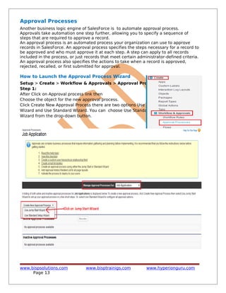 Approval Processes
Another business logic engine of SalesForce is to automate approval process.
Approvals take automation one step further, allowing you to specify a sequence of
steps that are required to approve a record.
An approval process is an automated process your organization can use to approve
records in SalesForce. An approval process specifies the steps necessary for a record to
be approved and who must approve it at each step. A step can apply to all records
included in the process, or just records that meet certain administrator-defined criteria.
An approval process also specifies the actions to take when a record is approved,
rejected, recalled, or first submitted for approval.
How to Launch the Approval Process Wizard
Setup > Create > Workflow & Approvals > Approval Processes
Step 1:
After Click on Approval process link then
Choose the object for the new approval process.
Click Create New Approval Process there are two options Use Jump Start
Wizard and Use Standard Wizard. You can choose Use Standard Setup
Wizard from the drop-down button.
www.bispsolutions.com www.bisptrainigs.com www.hyperionguru.com
Page 13
 