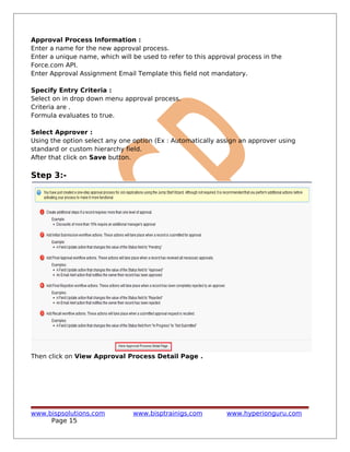 Approval Process Information :
Enter a name for the new approval process.
Enter a unique name, which will be used to refer to this approval process in the
Force.com API.
Enter Approval Assignment Email Template this field not mandatory.
Specify Entry Criteria :
Select on in drop down menu approval process.
Criteria are .
Formula evaluates to true.
Select Approver :
Using the option select any one option (Ex : Automatically assign an approver using
standard or custom hierarchy field.
After that click on Save button.
Step 3:-
Then click on View Approval Process Detail Page .
www.bispsolutions.com www.bisptrainigs.com www.hyperionguru.com
Page 15
 