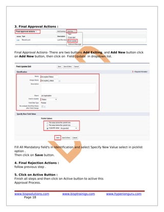 3. Final Approval Actions :
Final Approval Actions- There are two buttons Add Exiting, and Add New button click
on Add New button, then click on Field Update in dropdown list.
Fill All Mandatory field's in Identification and select Specify New Value select in picklist
option .
Then click on Save button.
4. Final Rejection Actions :
follow previous step .
5. Click on Active Button :
Finish all steps and then click on Active button to active this
Approval Process.
www.bispsolutions.com www.bisptrainigs.com www.hyperionguru.com
Page 18
 