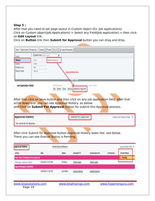 Step 5 :
After that you need to set page layout in Custom object (Ex: Job applications)
Click on Custom object(Job Applications) > Select any Field(Job application) > then click
on Edit Layout link.
Click on Button link then Submit for Approval button you can drag and drop.
After that click on save button and then click on any job application field, after that
scroll down and you can see Approval History. as below.
and Click on Submit For Approval button for submit this Approval process.
After click Submit for Approval button Approval History looks like. see below.
There you can see Overall Status is Pending.
www.bispsolutions.com www.bisptrainigs.com www.hyperionguru.com
Page 19
 