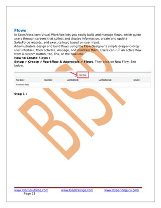 Flows
In SalesFroce.com Visual Workflow lets you easily build and manage flows, which guide
users through screens that collect and display information, create and update
SalesForce records, and execute logic based on user input.
Administrators design and build flows using the Flow Designer’s simple drag-and-drop
user interface, then activate, manage, and maintain them. Users can run an active flow
from a custom button, tab, link, or the flow URL.
How to Create Flows :
Setup > Create > Workflow & Approvals > Flows, Then click on New Flow, See
below.
Step 1 :
www.bispsolutions.com www.bisptrainigs.com www.hyperionguru.com
Page 21
 
