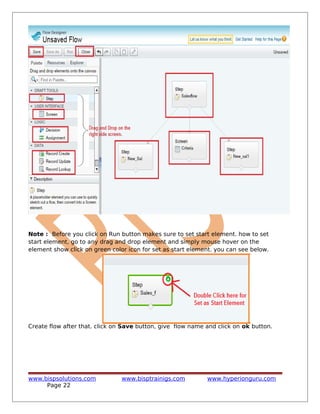 Note : Before you click on Run button makes sure to set start element. how to set
start element, go to any drag and drop element and simply mouse hover on the
element show click on green color icon for set as start element. you can see below.
Create flow after that. click on Save button, give flow name and click on ok button.
www.bispsolutions.com www.bisptrainigs.com www.hyperionguru.com
Page 22
 
