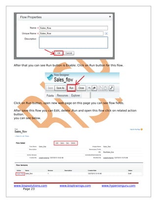 After that you can see Run button is Enable. Click on Run button for this flow.
Click on Run button, open new web page on this page you can see flow fields.
After save this flow you can Edit, delete ,Run and open this flow click on related action
button.
you can see below.
www.bispsolutions.com www.bisptrainigs.com www.hyperionguru.com
Page 23
 