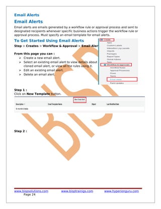 Email Alerts
Email Alerts
Email alerts are emails generated by a workflow rule or approval process and sent to
designated recipients whenever specific business actions trigger the workflow rule or
approval process. Must specify an email template for email alerts.
To Get Started Using Email Alerts
Step > Creates > Workflow & Approval > Email Alerts
From this page you can :
 Create a new email alert.
 Select an existing email alert to view details about it, create a
cloned email alert, or view all the rules using it.
 Edit an existing email alert.
 Delete an email alert.
Step 1 :
Click on New Template button.
Step 2 :
www.bispsolutions.com www.bisptrainigs.com www.hyperionguru.com
Page 24
 