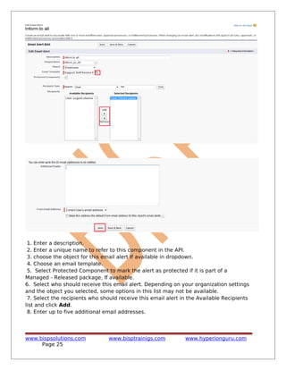 1. Enter a description.
2. Enter a unique name to refer to this component in the API.
3. choose the object for this email alert If available in dropdown.
4. Choose an email template.
5. Select Protected Component to mark the alert as protected if it is part of a
Managed - Released package, If available.
6. Select who should receive this email alert. Depending on your organization settings
and the object you selected, some options in this list may not be available.
7. Select the recipients who should receive this email alert in the Available Recipients
list and click Add.
8. Enter up to five additional email addresses.
www.bispsolutions.com www.bisptrainigs.com www.hyperionguru.com
Page 25
 