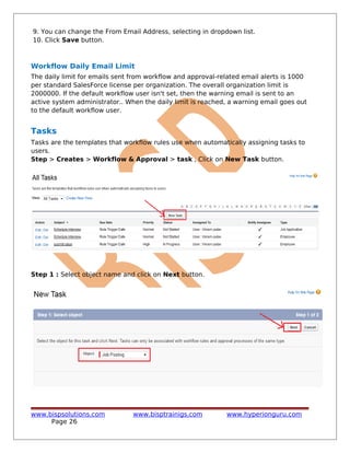 9. You can change the From Email Address, selecting in dropdown list.
10. Click Save button.
Workflow Daily Email Limit
The daily limit for emails sent from workflow and approval-related email alerts is 1000
per standard SalesForce license per organization. The overall organization limit is
2000000. If the default workflow user isn't set, then the warning email is sent to an
active system administrator.. When the daily limit is reached, a warning email goes out
to the default workflow user.
Tasks
Tasks are the templates that workflow rules use when automatically assigning tasks to
users.
Step > Creates > Workflow & Approval > task , Click on New Task button.
Step 1 : Select object name and click on Next button.
www.bispsolutions.com www.bisptrainigs.com www.hyperionguru.com
Page 26
 