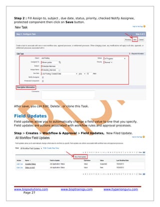Step 2 : Fill Assign to, subject , due date, status, priority, checked Notify Assignee,
protected component then click on Save button.
After save, you can Edit, Delete , or clone this Task.
Field Updates
Field updates allow you to automatically change a field value to one that you specify.
Field updates are actions associated with workflow rules and approval processes.
Step > Creates > Workflow & Approval > Field Updates, New Filed Update.
www.bispsolutions.com www.bisptrainigs.com www.hyperionguru.com
Page 27
 