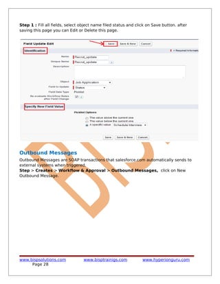 Step 1 : Fill all fields, select object name filed status and click on Save button. after
saving this page you can Edit or Delete this page.
Outbound Messages
Outbound Messages are SOAP transactions that salesforce.com automatically sends to
external systems when triggered.
Step > Creates > Workflow & Approval > Outbound Messages, click on New
Outbound Message.
www.bispsolutions.com www.bisptrainigs.com www.hyperionguru.com
Page 28
 